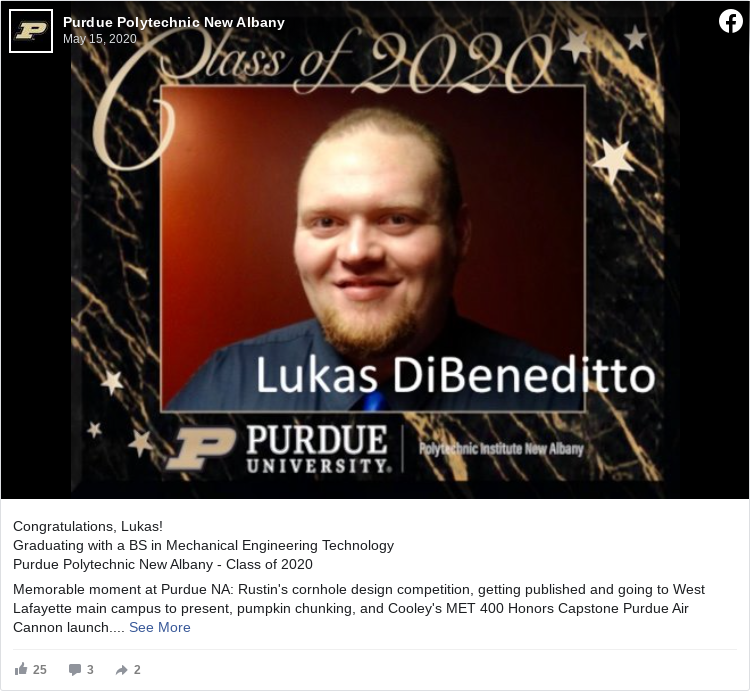 Congratulations, Lukas! Graduating with a BS in Mechanical Engineering Technology Purdue Polytechnic New Albany - Class of 2020 Memorable moment at Purdue NA: Rustin's cornhole design competition, getting published and going to West Lafayette main campus to present, pumpkin chunking, and Cooley's MET 400 Honors Capstone Purdue Air Cannon launch